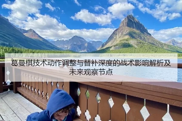 葛曼棋技术动作调整与替补深度的战术影响解析及未来观察节点